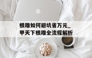 根雕如何避坑省万元_甲天下根雕全流程解析
