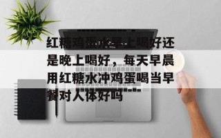红糖鸡蛋水早上喝好还是晚上喝好，每天早晨用红糖水冲鸡蛋喝当早餐对人体好吗