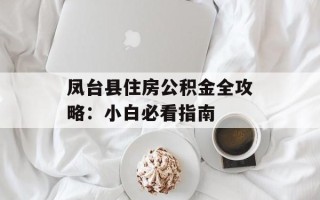 凤台县住房公积金全攻略：小白必看指南