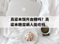 高粱米饭升血糖吗？高粱米糖尿病人能吃吗