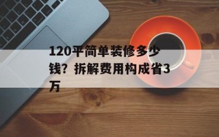120平简单装修多少钱？拆解费用构成省3万