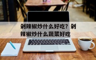 剁辣椒炒什么好吃？剁辣椒炒什么蔬菜好吃
