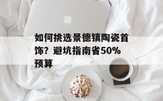 如何挑选景德镇陶瓷首饰？避坑指南省50%预算