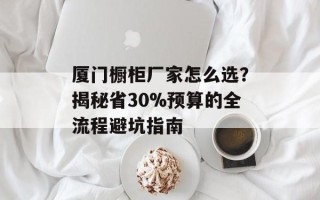 厦门橱柜厂家怎么选？揭秘省30%预算的全流程避坑指南