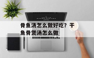 骨鱼汤怎么做好吃？干鱼骨煲汤怎么做