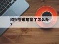 绍兴管道堵塞了怎么办？