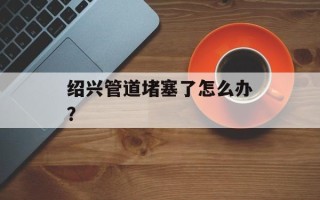绍兴管道堵塞了怎么办？