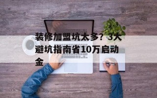 装修加盟坑太多？3大避坑指南省10万启动金