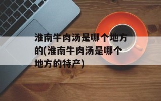淮南牛肉汤是哪个地方的(淮南牛肉汤是哪个地方的特产)