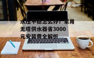 水压不稳怎么办？家用无塔供水器省3000元安装费全解析