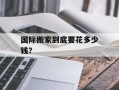 国际搬家到底要花多少钱？
