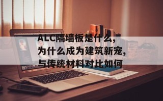 ALC隔墙板是什么,为什么成为建筑新宠,与传统材料对比如何