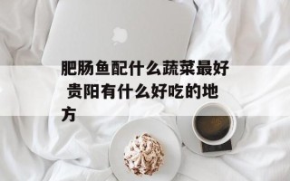 肥肠鱼配什么蔬菜最好 贵阳有什么好吃的地方