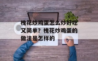 槐花炒鸡蛋怎么炒好吃又简单？槐花炒鸡蛋的做法是怎样的