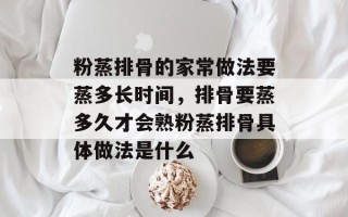 粉蒸排骨的家常做法要蒸多长时间，排骨要蒸多久才会熟粉蒸排骨具体做法是什么