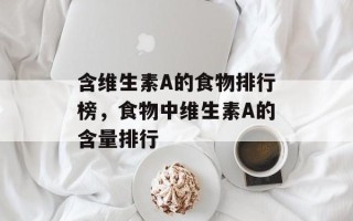 含维生素A的食物排行榜，食物中维生素A的含量排行