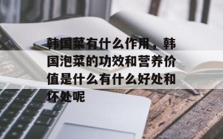 韩国菜有什么作用，韩国泡菜的功效和营养价值是什么有什么好处和坏处呢