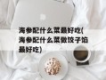 海参配什么菜最好吃(海参配什么菜做饺子馅最好吃)