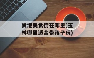 贵港美食街在哪里(玉林哪里适合带孩子玩)