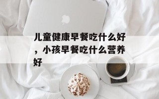 儿童健康早餐吃什么好，小孩早餐吃什么营养好