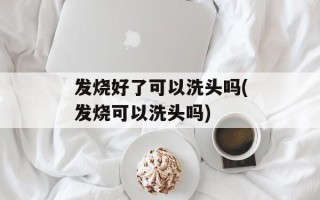发烧好了可以洗头吗(发烧可以洗头吗)