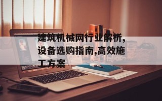建筑机械网行业解析,设备选购指南,高效施工方案