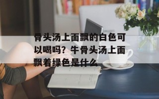 骨头汤上面飘的白色可以喝吗？牛骨头汤上面飘着绿色是什么