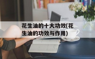 花生油的十大功效(花生油的功效与作用)