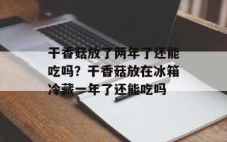 干香菇放了两年了还能吃吗？干香菇放在冰箱冷藏一年了还能吃吗