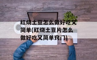 红烧土豆怎么做好吃又简单(红烧土豆片怎么做好吃又简单窍门)