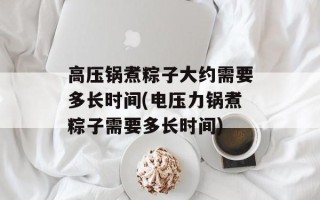 高压锅煮粽子大约需要多长时间(电压力锅煮粽子需要多长时间)