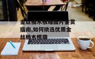 金丝楠木根雕图片鉴赏指南,如何挑选优质金丝楠木根雕