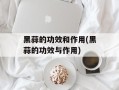 黑蒜的功效和作用(黑蒜的功效与作用)