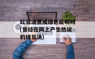 红豆汤煮成绿色能喝吗(曾经在网上产生热议的绿豆汤)