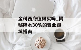 金科西府值得买吗_揭秘降本30%的置业避坑指南