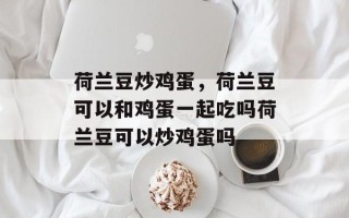 荷兰豆炒鸡蛋，荷兰豆可以和鸡蛋一起吃吗荷兰豆可以炒鸡蛋吗