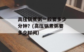 高压锅煮粥一般要多少分钟？(高压锅煮粥要多少时间)