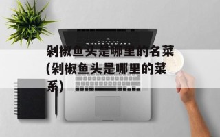 剁椒鱼头是哪里的名菜(剁椒鱼头是哪里的菜系)