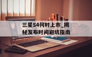 三星S4何时上市_揭秘发布时间避坑指南