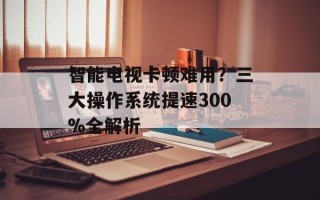 智能电视卡顿难用？三大操作系统提速300%全解析