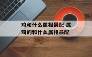 鸡和什么属相最配 属鸡的和什么属相最配