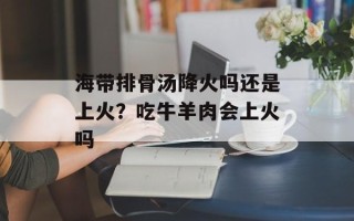 海带排骨汤降火吗还是上火？吃牛羊肉会上火吗