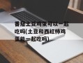 番茄土豆鸡蛋可以一起吃吗(土豆和西红柿鸡蛋能一起吃吗)
