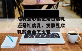 腐乳空心菜是用白腐乳还是红腐乳，发酵豆腐乳颜色会怎么变