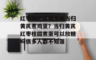 红枣枸杞桂圆生姜当归黄芪煮鸡蛋？当归黄芪红枣桂圆煮蛋可以放糖吗很多人都不知道