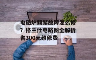 电磁炉频繁故障怎么修？格兰仕电路图全解析省300元维修费
