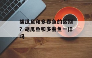 胡瓜鱼和多春鱼的区别？胡瓜鱼和多春鱼一样吗