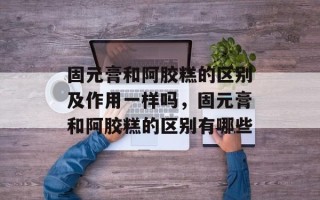 固元膏和阿胶糕的区别及作用一样吗，固元膏和阿胶糕的区别有哪些