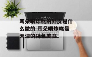 耳朵眼炸糕的外皮是什么做的 耳朵眼炸糕是天津的特色美食