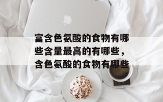 富含色氨酸的食物有哪些含量最高的有哪些，含色氨酸的食物有哪些